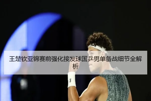 王楚钦亚锦赛前强化接发球国乒男单备战细节全解析